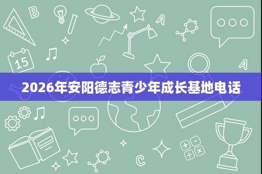 2026年安阳德志青少年成长基地电话 2026年安阳德志青少年成长基地电话