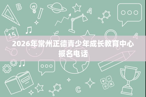 2026年常州正德青少年成长教育中心报名电话