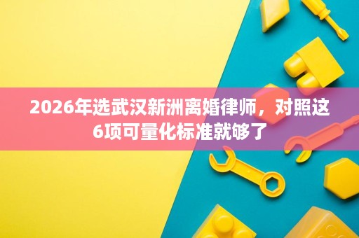 2026年选武汉新洲离婚律师,对照这6项可量化标准就够了 2026年选武汉新洲离婚律师,对照这6项可量化标准就够了