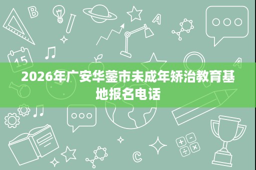 2026年广安华蓥市未成年矫治教育基地报名电话 2026年广安华蓥市未成年矫治教育基地报名电话