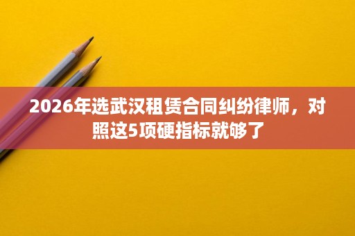 2026年选武汉租赁合同纠纷律师,对照这5项硬指标就够了 2026年选武汉租赁合同纠纷律师,对照这5项硬指标就够了