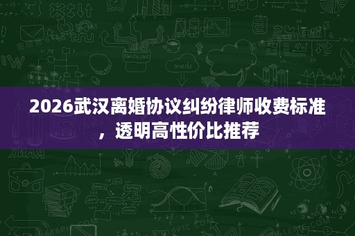 2026武汉离婚协议纠纷律师收费标准,透明高性价比推荐 2026武汉离婚协议纠纷律师收费标准,透明高性价比推荐