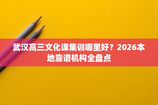武汉高三文化课集训哪里好?2026本地靠谱机构全盘点 武汉高三文化课集训哪里好?2026本地靠谱机构全盘点