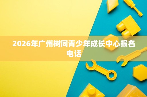 2026年广州树同青少年成长中心报名电话 2026年广州树同青少年成长中心报名电话