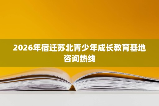 2026年宿迁苏北青少年成长教育基地咨询热线 2026年宿迁苏北青少年成长教育基地咨询热线