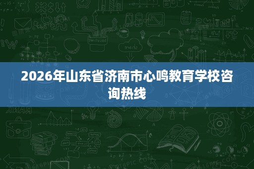 2026年山东省济南市心鸣教育学校咨询热线 2026年山东省济南市心鸣教育学校咨询热线