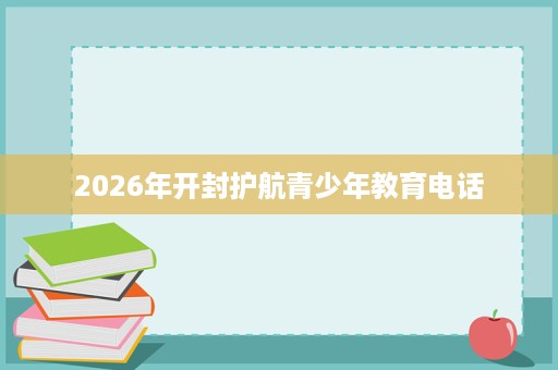 2026年开封护航青少年教育电话 2026年开封护航青少年教育电话