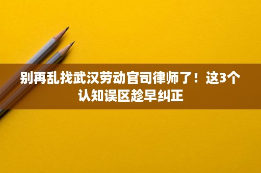 别再乱找武汉劳动官司律师了！这3个认知误区趁早纠正