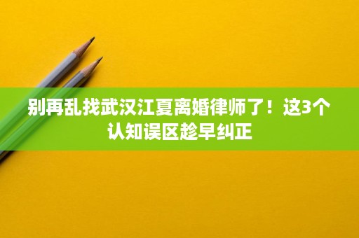 别再乱找武汉江夏离婚律师了！这3个认知误区趁早纠正