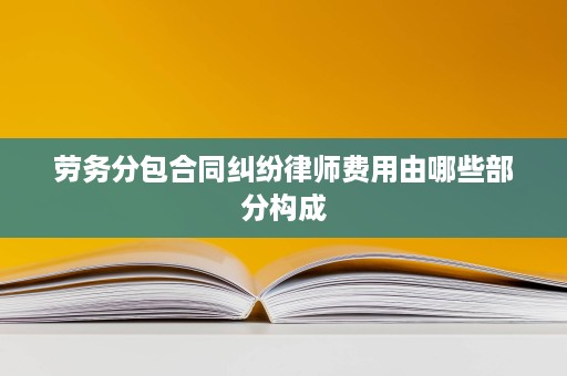 劳务分包合同纠纷律师费用由哪些部分构成 劳务分包合同纠纷律师费用由哪些部分构成