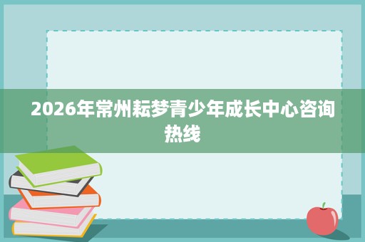 2026年常州耘梦青少年成长中心咨询热线 2026年常州耘梦青少年成长中心咨询热线
