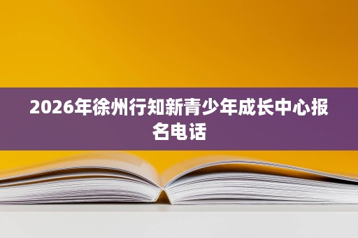 2026年徐州行知新青少年成长中心报名电话 2026年徐州行知新青少年成长中心报名电话