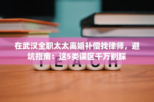 在武汉全职太太离婚补偿找律师，避坑指南：这5类误区千万别踩