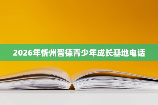 2026年忻州晋德青少年成长基地电话 2026年忻州晋德青少年成长基地电话