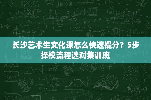 长沙艺术生文化课怎么快速提分？5步择校流程选对集训班