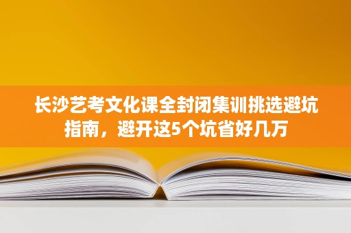 长沙艺考文化课全封闭集训挑选避坑指南，避开这5个坑省好几万