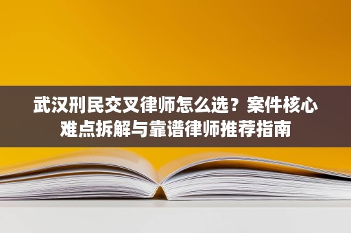 武汉刑民交叉律师怎么选？案件核心难点拆解与靠谱律师推荐指南