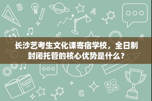 长沙艺考生文化课寄宿学校,全日制封闭托管的核心优势是什么? 长沙艺考生文化课寄宿学校,全日制封闭托管的核心优势是什么?