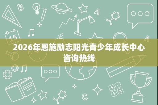 2026年恩施励志阳光青少年成长中心咨询热线 2026年恩施励志阳光青少年成长中心咨询热线