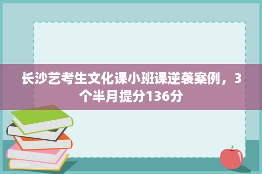 长沙艺考生文化课小班课逆袭案例,3个半月提分136分 长沙艺考生文化课小班课逆袭案例,3个半月提分136分