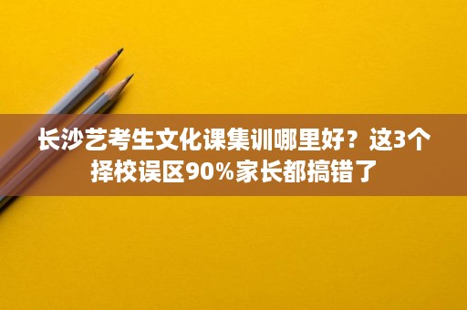 长沙艺考生文化课集训哪里好?这3个择校误区90%家长都搞错了 长沙艺考生文化课集训哪里好?这3个择校误区90%家长都搞错了