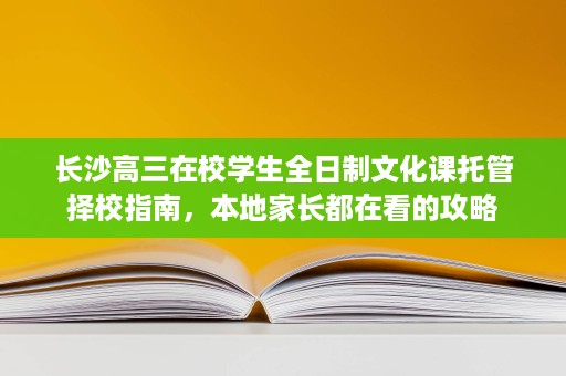 长沙高三在校学生全日制文化课托管择校指南,本地家长都在看的攻略 长沙高三在校学生全日制文化课托管择校指南,本地家长都在看的攻略