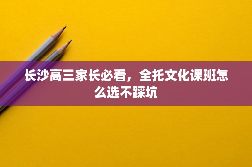 长沙高三家长必看,全托文化课班怎么选不踩坑 长沙高三家长必看,全托文化课班怎么选不踩坑