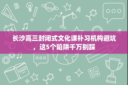 长沙高三封闭式文化课补习机构避坑，这5个陷阱千万别踩