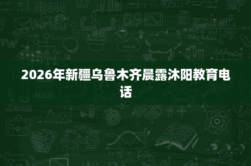 2026年新疆乌鲁木齐晨露沐阳教育电话 2026年新疆乌鲁木齐晨露沐阳教育电话
