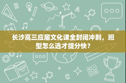 长沙高三应届文化课全封闭冲刺，班型怎么选才提分快？