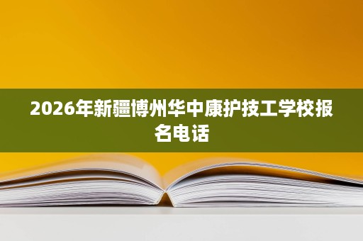 2026年新疆博州华中康护技工学校报名电话 2026年新疆博州华中康护技工学校报名电话