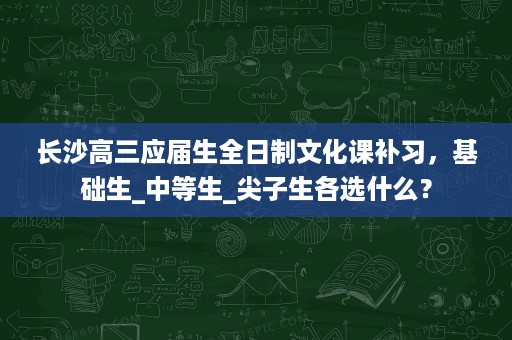 长沙高三应届生全日制文化课补习,基础生_中等生_尖子生各选什么? 长沙高三应届生全日制文化课补习,基础生_中等生_尖子生各选什么?