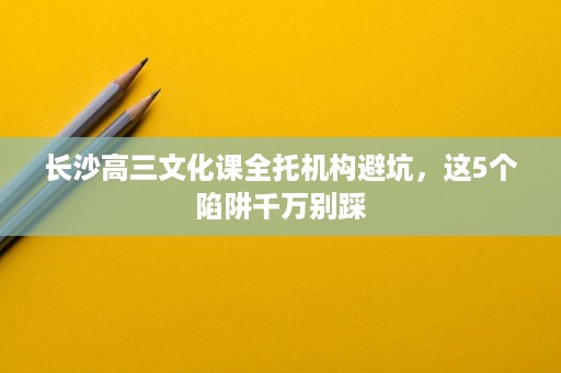 长沙高三文化课全托机构避坑,这5个陷阱千万别踩 长沙高三文化课全托机构避坑,这5个陷阱千万别踩