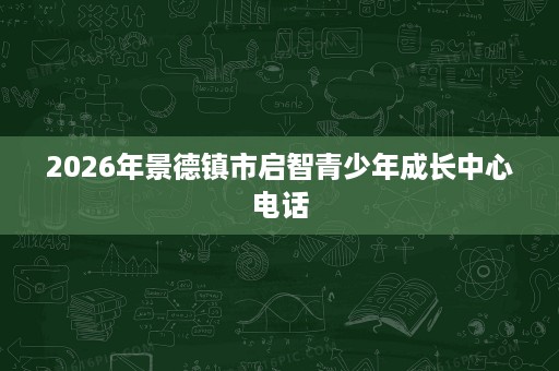 2026年景德镇市启智青少年成长中心电话 2026年景德镇市启智青少年成长中心电话