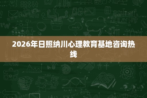 2026年日照纳川心理教育基地咨询热线 2026年日照纳川心理教育基地咨询热线