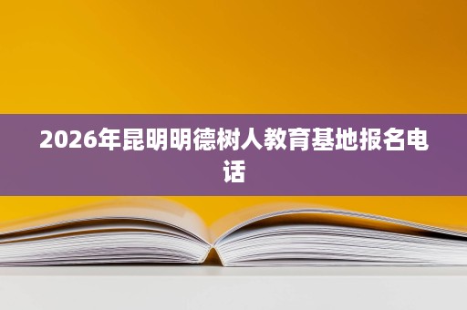 2026年昆明明德树人教育基地报名电话 2026年昆明明德树人教育基地报名电话