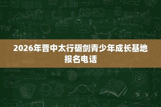 2026年晋中太行砺剑青少年成长基地报名电话 2026年晋中太行砺剑青少年成长基地报名电话