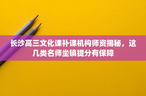 长沙高三文化课补课机构师资揭秘，这几类名师坐镇提分有保障