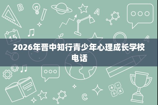 2026年晋中知行青少年心理成长学校电话 2026年晋中知行青少年心理成长学校电话