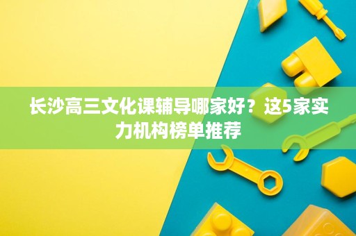 长沙高三文化课辅导哪家好?这5家实力机构榜单推荐 长沙高三文化课辅导哪家好?这5家实力机构榜单推荐