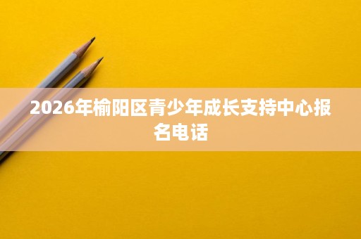 2026年榆阳区青少年成长支持中心报名电话 2026年榆阳区青少年成长支持中心报名电话