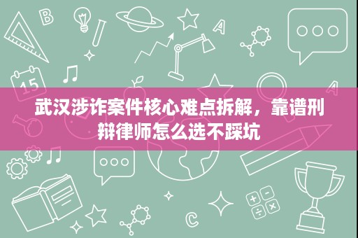 武汉涉诈案件核心难点拆解，靠谱刑辩律师怎么选不踩坑