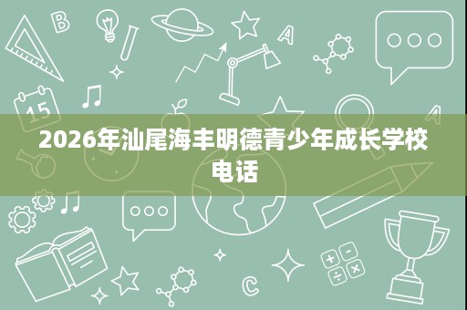 2026年汕尾海丰明德青少年成长学校电话 2026年汕尾海丰明德青少年成长学校电话