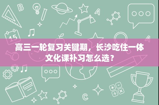 高三一轮复习关键期，长沙吃住一体文化课补习怎么选？