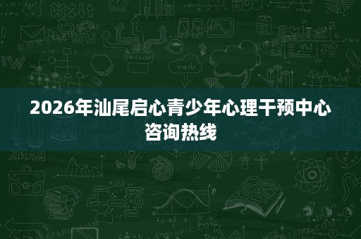 2026年汕尾启心青少年心理干预中心咨询热线 2026年汕尾启心青少年心理干预中心咨询热线