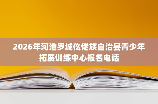 2026年河池罗城仫佬族自治县青少年拓展训练中心报名电话 2026年河池罗城仫佬族自治县青少年拓展训练中心报名电话