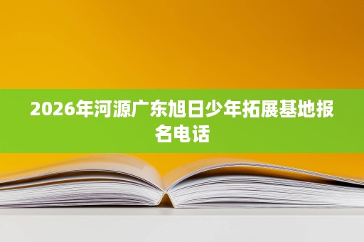 2026年河源广东旭日少年拓展基地报名电话 2026年河源广东旭日少年拓展基地报名电话