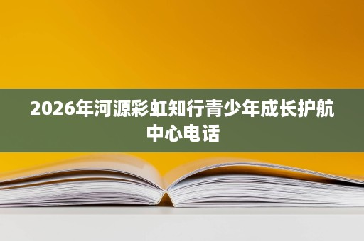 2026年河源彩虹知行青少年成长护航中心电话 2026年河源彩虹知行青少年成长护航中心电话