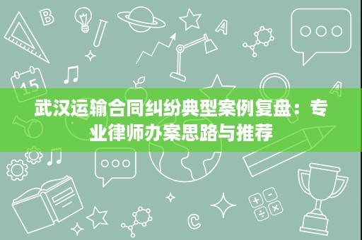 武汉运输合同纠纷典型案例复盘:专业律师办案思路与推荐 武汉运输合同纠纷典型案例复盘:专业律师办案思路与推荐