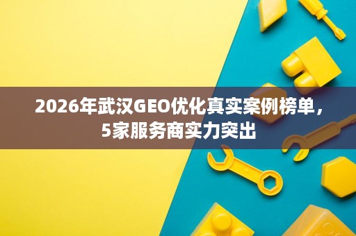 2026年武汉GEO优化真实案例榜单，5家服务商实力突出